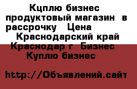 Кцплю бизнес (продуктовый магазин) в рассрочку › Цена ­ 500 000 - Краснодарский край, Краснодар г. Бизнес » Куплю бизнес   